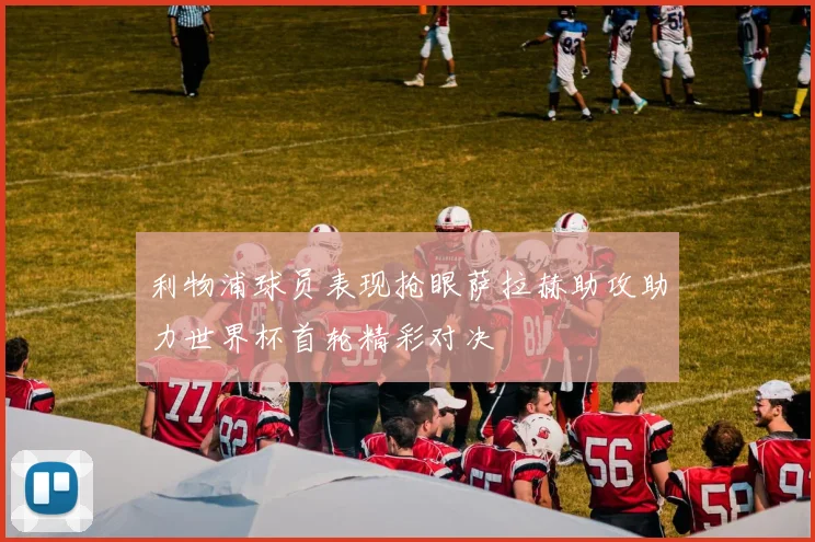 利物浦球员表现抢眼萨拉赫助攻助力世界杯首轮精彩对决