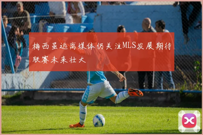 梅西虽远离媒体仍关注MLS发展期待联赛未来壮大
