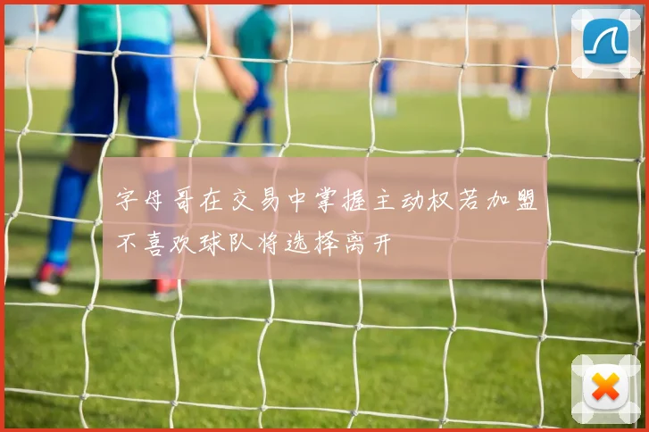 字母哥在交易中掌握主动权若加盟不喜欢球队将选择离开