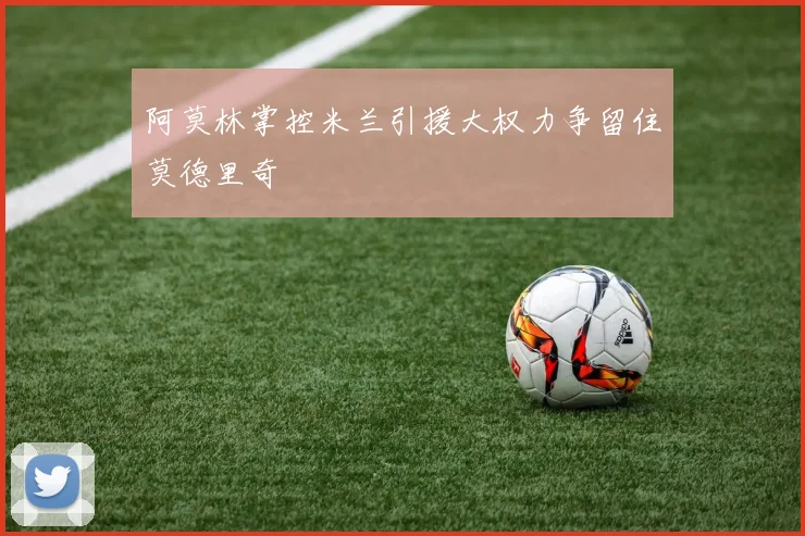阿莫林掌控米兰引援大权力争留住莫德里奇