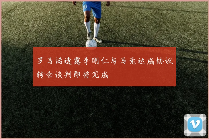 罗马诺透露李刚仁与马竞达成协议转会谈判即将完成