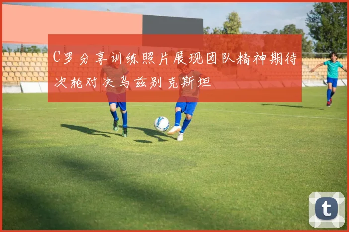 C罗分享训练照片展现团队精神期待次轮对决乌兹别克斯坦
