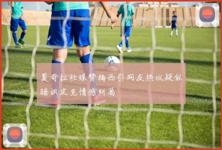 夏奇拉社媒赞梅西引网友热议疑似暗讽皮克情感纠葛