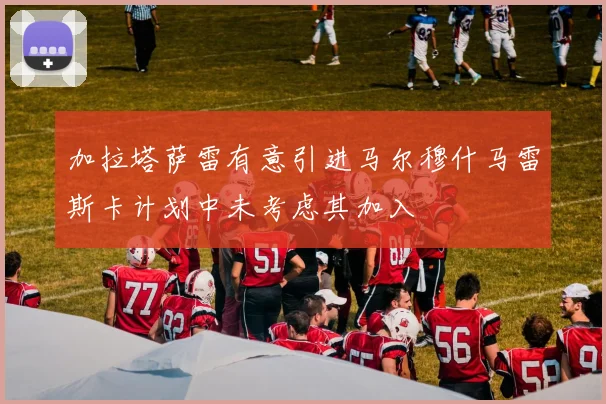 加拉塔萨雷有意引进马尔穆什马雷斯卡计划中未考虑其加入