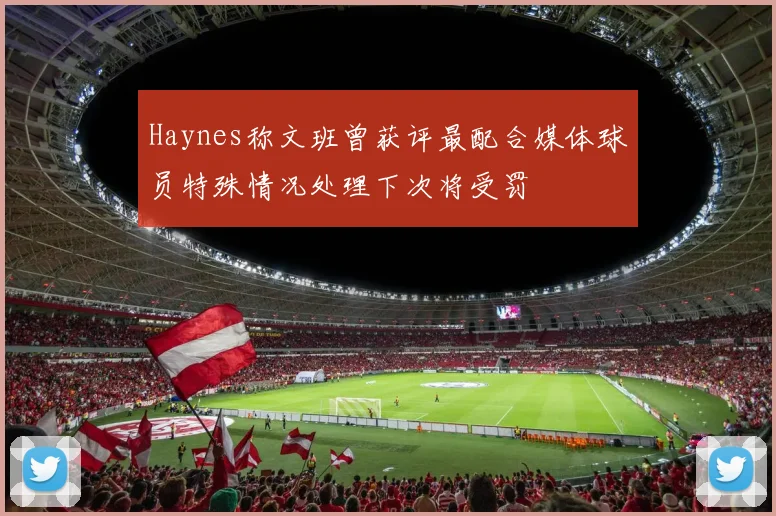 Haynes称文班曾获评最配合媒体球员特殊情况处理下次将受罚
