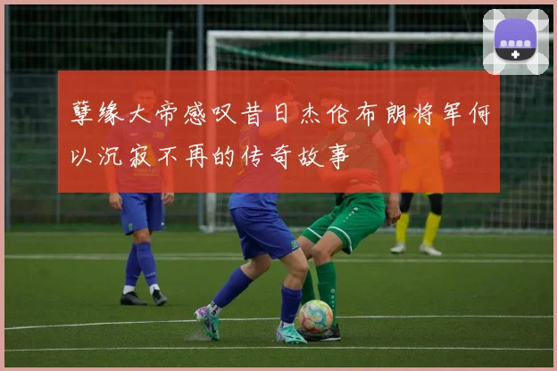 孽缘大帝感叹昔日杰伦布朗将军何以沉寂不再的传奇故事