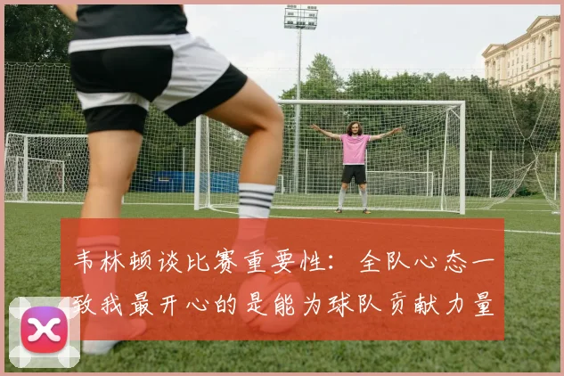 韦林顿谈比赛重要性：全队心态一致我最开心的是能为球队贡献力量