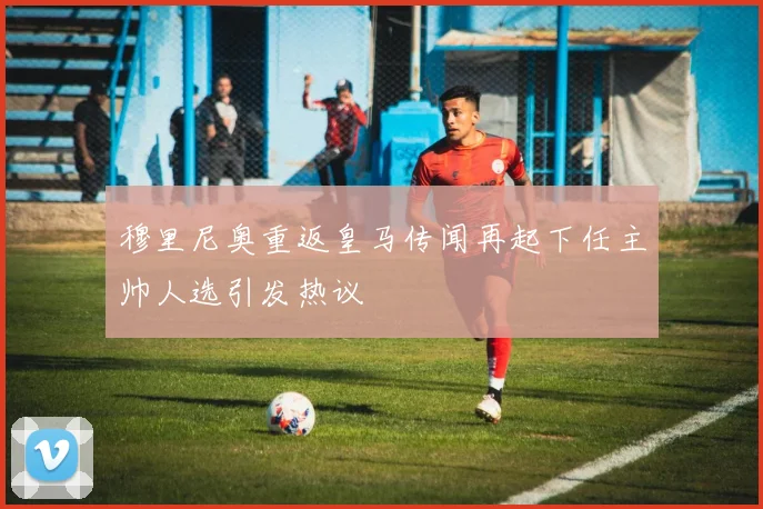 穆里尼奥重返皇马传闻再起下任主帅人选引发热议